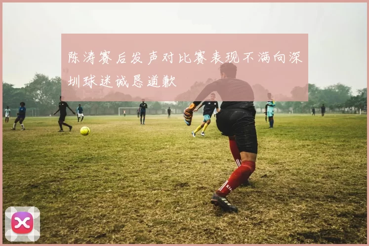 陈涛赛后发声对比赛表现不满向深圳球迷诚恳道歉