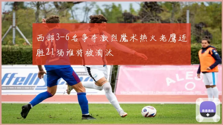 西部3-6名争夺激烈魔术热火老鹰连胜21场谁将被淘汰
