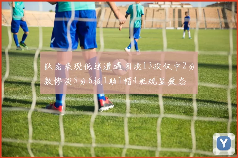 狄龙表现低迷遭遇困境13投仅中2分数惨淡5分6板1助1帽4犯规显疲态