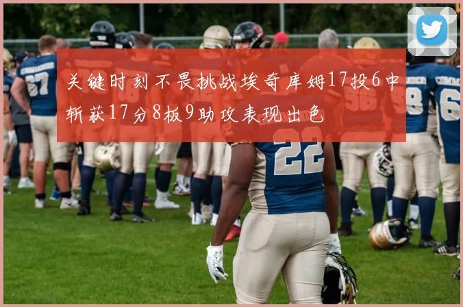 关键时刻不畏挑战埃奇库姆17投6中斩获17分8板9助攻表现出色