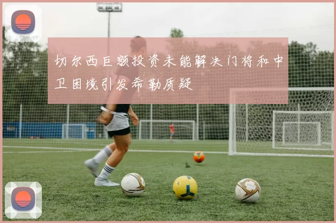 切尔西巨额投资未能解决门将和中卫困境引发希勒质疑