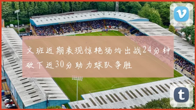 文班近期表现惊艳场均出战24分钟砍下近30分助力球队争胜