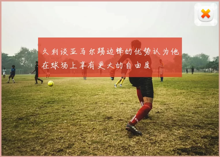 久利谈亚马尔踢边锋的优势认为他在球场上享有更大的自由度