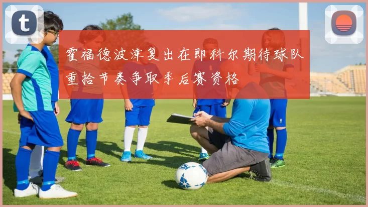 霍福德波津复出在即科尔期待球队重拾节奏争取季后赛资格