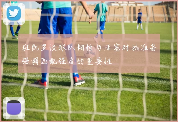 班凯罗谈球队韧性与活塞对抗准备强调匹配强度的重要性