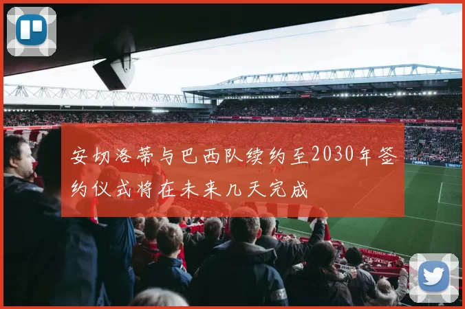 安切洛蒂与巴西队续约至2030年签约仪式将在未来几天完成