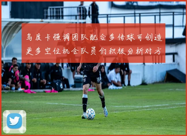 乌度卡强调团队配合多传球可创造更多空位机会队员们积极分析对方防守策略