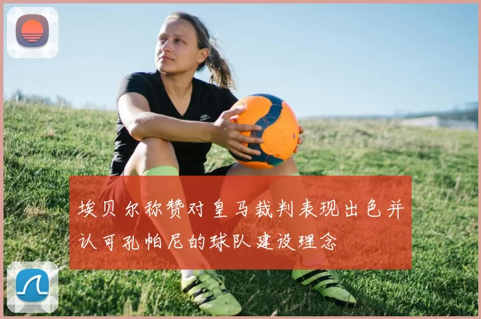 埃贝尔称赞对皇马裁判表现出色并认可孔帕尼的球队建设理念