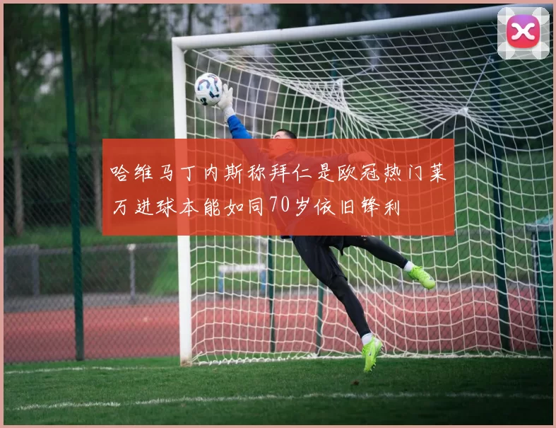 哈维马丁内斯称拜仁是欧冠热门莱万进球本能如同70岁依旧锋利