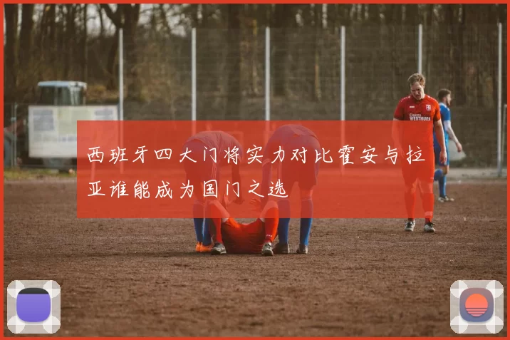 西班牙四大门将实力对比霍安与拉亚谁能成为国门之选