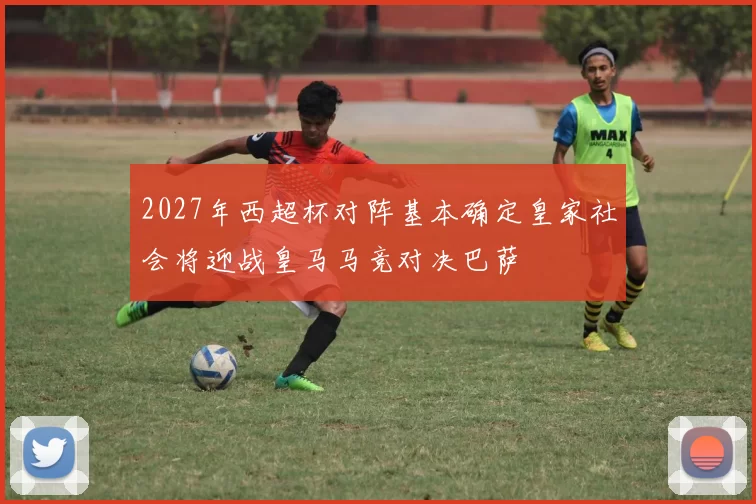 2027年西超杯对阵基本确定皇家社会将迎战皇马马竞对决巴萨
