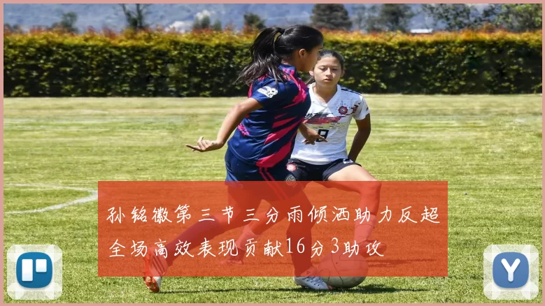 孙铭徽第三节三分雨倾洒助力反超全场高效表现贡献16分3助攻