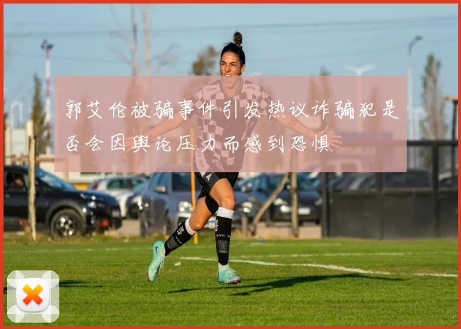 郭艾伦被骗事件引发热议诈骗犯是否会因舆论压力而感到恐惧