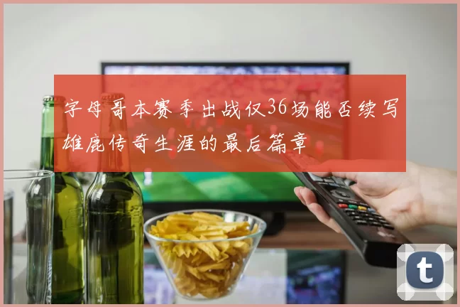 字母哥本赛季出战仅36场能否续写雄鹿传奇生涯的最后篇章