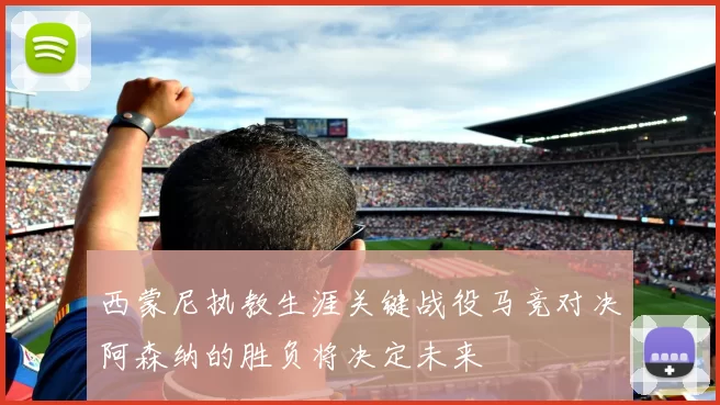 西蒙尼执教生涯关键战役马竞对决阿森纳的胜负将决定未来
