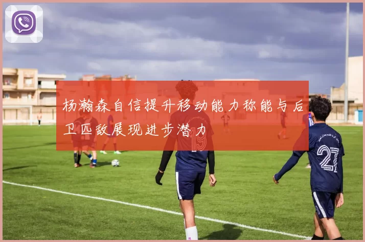 杨瀚森自信提升移动能力称能与后卫匹敌展现进步潜力