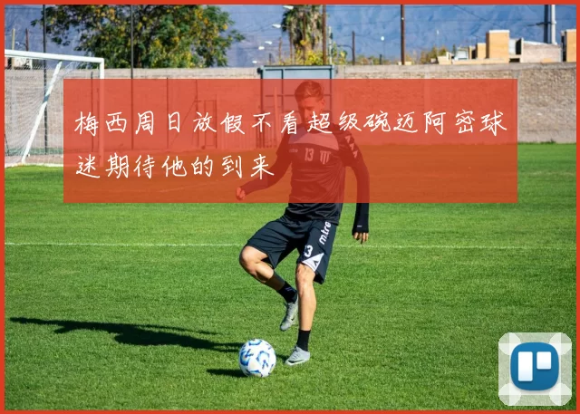 梅西周日放假不看超级碗迈阿密球迷期待他的到来